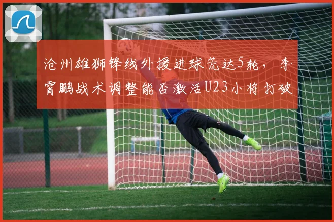 沧州雄狮锋线外援进球荒达5轮，李霄鹏战术调整能否激活U23小将打破僵局？