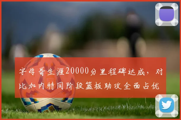字母哥生涯20000分里程碑达成，对比加内特同阶段篮板助攻全面占优