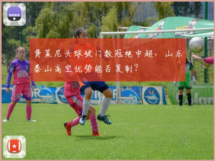 费莱尼头球破门数冠绝中超,山东泰山高空优势能否复制?