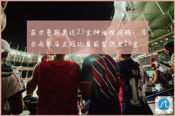 菲尔普斯奥运23金神话难超越，马尔尚单届五冠比肩前辈仍差20金__br_