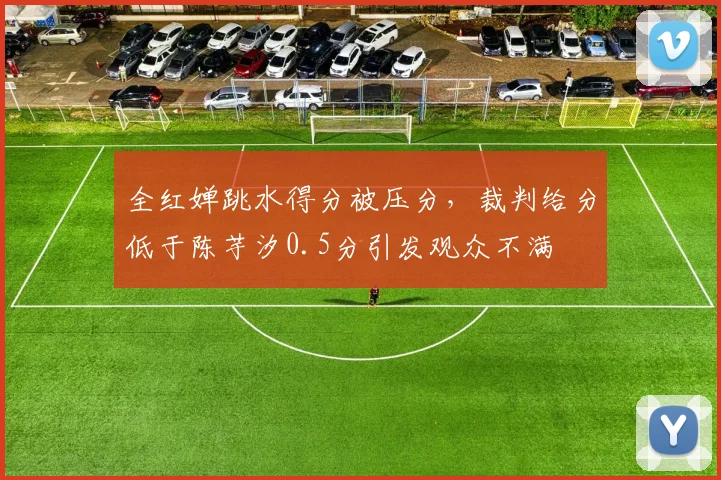 全红婵跳水得分被压分，裁判给分低于陈芋汐0.5分引发观众不满