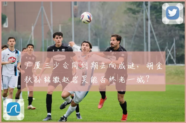 广厦三少合同到期去向成谜,胡金秋孙铭徽赵岩昊能否终老一城?
